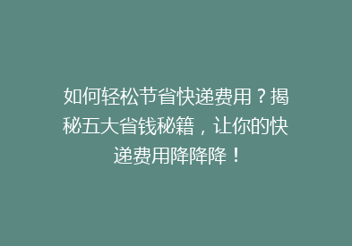 如何轻松节省快递费用？揭秘五大省钱秘籍，让你的快递费用降降降！