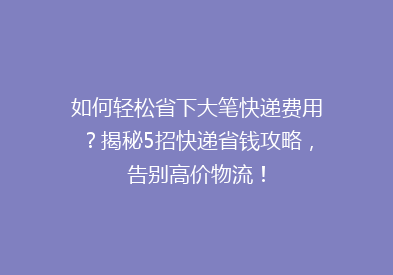 如何轻松省下大笔快递费用？揭秘5招快递省钱攻略，告别高价物流！