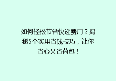 如何轻松节省快递费用？揭秘5个实用省钱技巧，让你省心又省荷包！