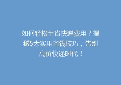 如何轻松节省快递费用？揭秘5大实用省钱技巧，告别高价快递时代！