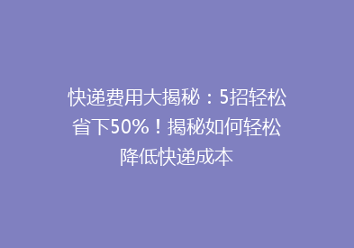 快递费用大揭秘：5招轻松省下50%！揭秘如何轻松降低快递成本