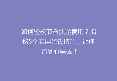 如何轻松节省快递费用？揭秘5个实用省钱技巧，让你省到心里去！