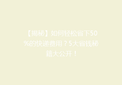 【揭秘】如何轻松省下50%的快递费用？5大省钱秘籍大公开！