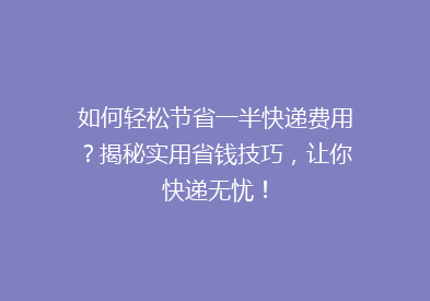 如何轻松节省一半快递费用？揭秘实用省钱技巧，让你快递无忧！