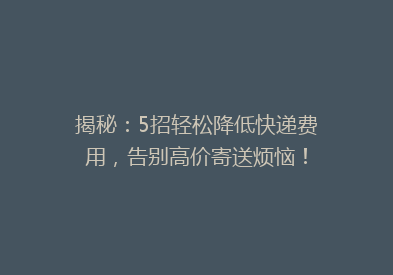 揭秘：5招轻松降低快递费用，告别高价寄送烦恼！