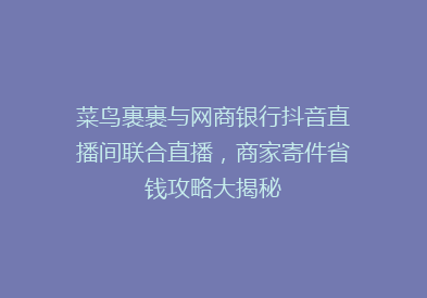 菜鸟裹裹与网商银行抖音直播间联合直播，商家寄件省钱攻略大揭秘