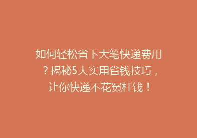 如何轻松省下大笔快递费用？揭秘5大实用省钱技巧，让你快递不花冤枉钱！