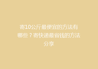 寄10公斤最便宜的方法有哪些？寄快递最省钱的方法分享