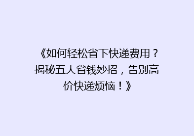 《如何轻松省下快递费用？揭秘五大省钱妙招，告别高价快递烦恼！》