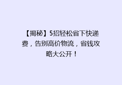 【揭秘】5招轻松省下快递费，告别高价物流，省钱攻略大公开！