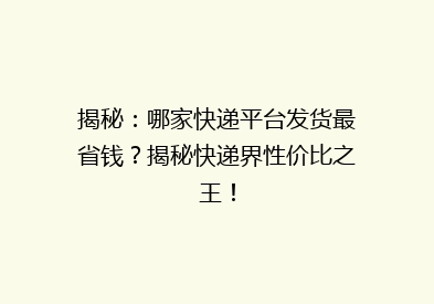 揭秘：哪家快递平台发货最省钱？揭秘快递界性价比之王！