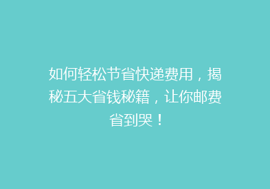如何轻松节省快递费用，揭秘五大省钱秘籍，让你邮费省到哭！