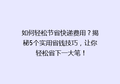 如何轻松节省快递费用？揭秘5个实用省钱技巧，让你轻松省下一大笔！