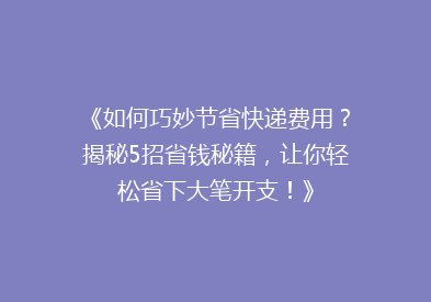 《如何巧妙节省快递费用？揭秘5招省钱秘籍，让你轻松省下大笔开支！》