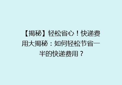 【揭秘】轻松省心！快递费用大揭秘：如何轻松节省一半的快递费用？