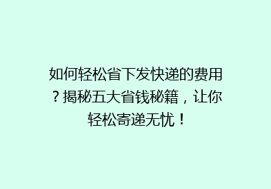 如何轻松省下发快递的费用？揭秘五大省钱秘籍，让你轻松寄递无忧！