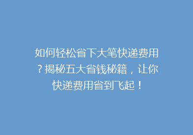如何轻松省下大笔快递费用？揭秘五大省钱秘籍，让你快递费用省到飞起！