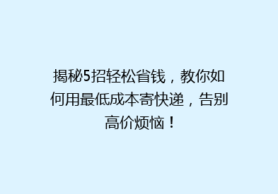 揭秘5招轻松省钱，教你如何用最低成本寄快递，告别高价烦恼！