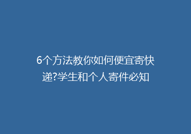 6个方法教你如何便宜寄快递?学生和个人寄件必知