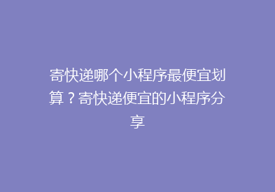 寄快递哪个小程序最便宜划算？寄快递便宜的小程序分享