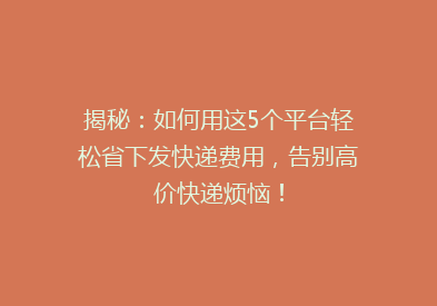 揭秘：如何用这5个平台轻松省下发快递费用，告别高价快递烦恼！