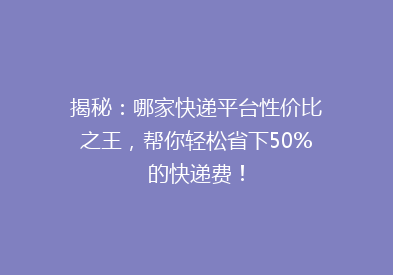 揭秘：哪家快递平台性价比之王，帮你轻松省下50%的快递费！