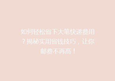 如何轻松省下大笔快递费用？揭秘实用省钱技巧，让你邮费不再高！