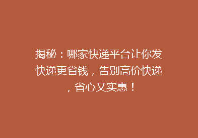 揭秘：哪家快递平台让你发快递更省钱，告别高价快递，省心又实惠！