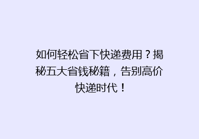 如何轻松省下快递费用？揭秘五大省钱秘籍，告别高价快递时代！
