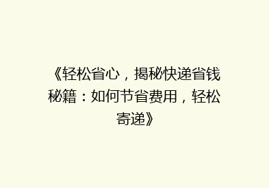 《轻松省心，揭秘快递省钱秘籍：如何节省费用，轻松寄递》