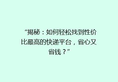 “揭秘：如何轻松找到性价比最高的快递平台，省心又省钱？”
