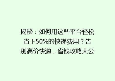 揭秘：如何用这些平台轻松省下50%的快递费用？告别高价快递，省钱攻略大公开！