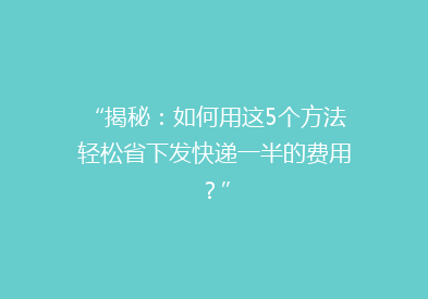 “揭秘：如何用这5个方法轻松省下发快递一半的费用？”