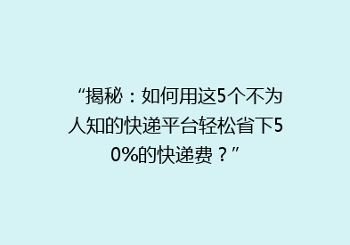 “揭秘：如何用这5个不为人知的快递平台轻松省下50%的快递费？”