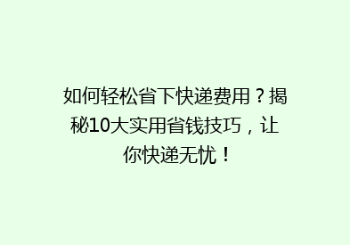 如何轻松省下快递费用？揭秘10大实用省钱技巧，让你快递无忧！