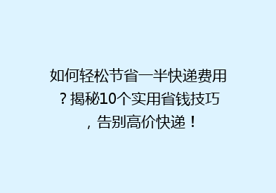 如何轻松节省一半快递费用？揭秘10个实用省钱技巧，告别高价快递！