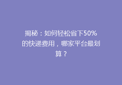 揭秘：如何轻松省下50%的快递费用，哪家平台最划算？