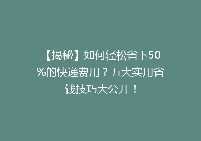 【揭秘】如何轻松省下50%的快递费用？五大实用省钱技巧大公开！