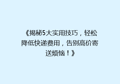 《揭秘5大实用技巧，轻松降低快递费用，告别高价寄送烦恼！》