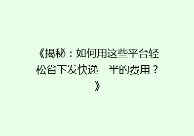 《揭秘：如何用这些平台轻松省下发快递一半的费用？》