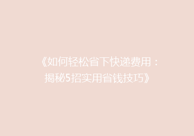 《如何轻松省下快递费用：揭秘5招实用省钱技巧》