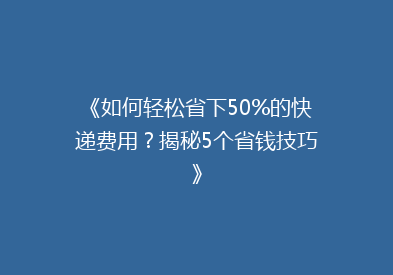 《如何轻松省下50%的快递费用？揭秘5个省钱技巧》