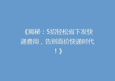 《揭秘：5招轻松省下发快递费用，告别高价快递时代！》