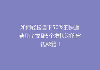 如何轻松省下50%的快递费用？揭秘5个发快递的省钱秘籍！