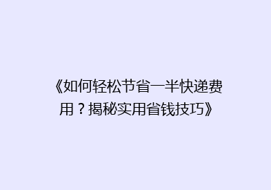 《如何轻松节省一半快递费用？揭秘实用省钱技巧》