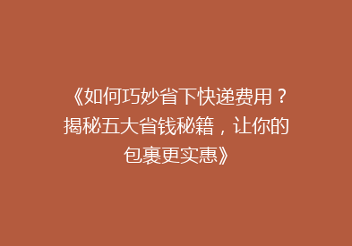 《如何巧妙省下快递费用？揭秘五大省钱秘籍，让你的包裹更实惠》
