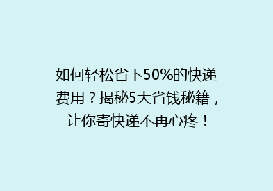 如何轻松省下50%的快递费用？揭秘5大省钱秘籍，让你寄快递不再心疼！