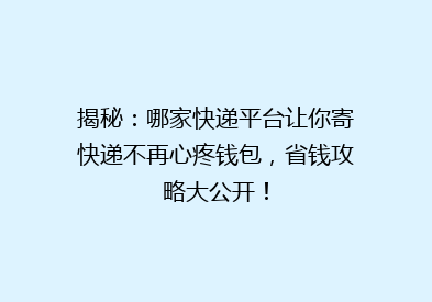 揭秘：哪家快递平台让你寄快递不再心疼钱包，省钱攻略大公开！