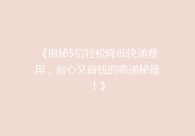 《揭秘5招轻松降低快递费用，省心又省钱的寄递秘籍！》