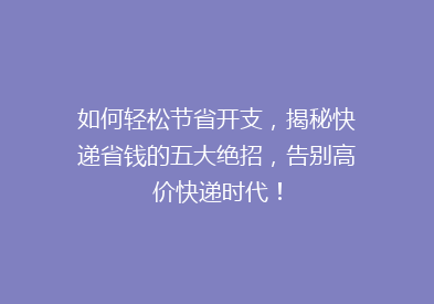 如何轻松节省开支，揭秘快递省钱的五大绝招，告别高价快递时代！